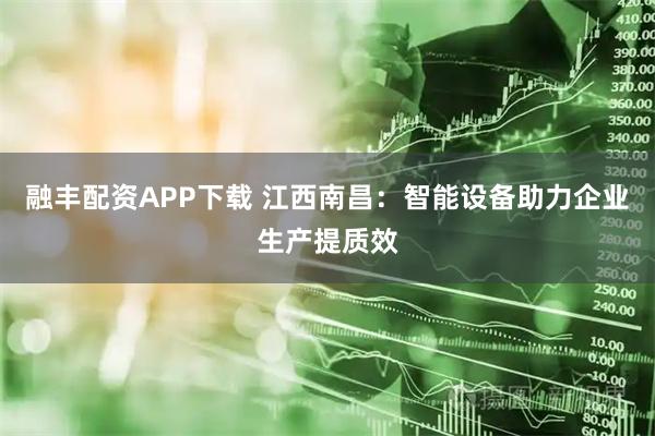 融丰配资APP下载 江西南昌：智能设备助力企业生产提质效
