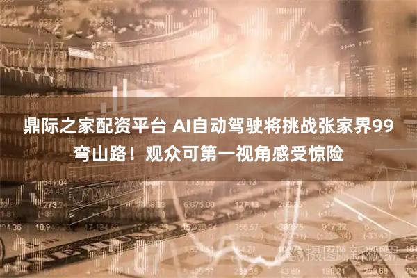 鼎际之家配资平台 AI自动驾驶将挑战张家界99弯山路！观众可第一视角感受惊险