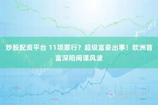 炒股配资平台 11项罪行？超级富豪出事！欧洲首富深陷间谍风波