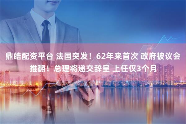 鼎皓配资平台 法国突发！62年来首次 政府被议会推翻！总理将递交辞呈 上任仅3个月