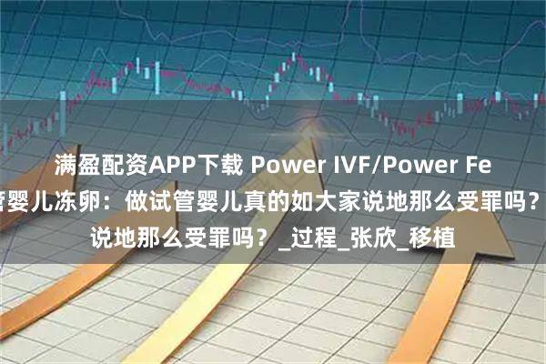 满盈配资APP下载 Power IVF/Power Fertility 墨西哥试管婴儿冻卵：做试管婴儿真的如大家说地那么受罪吗？_过程_张欣_移植