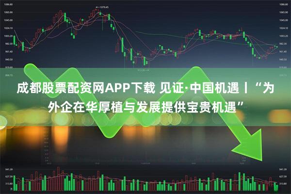成都股票配资网APP下载 见证·中国机遇丨“为外企在华厚植与发展提供宝贵机遇”