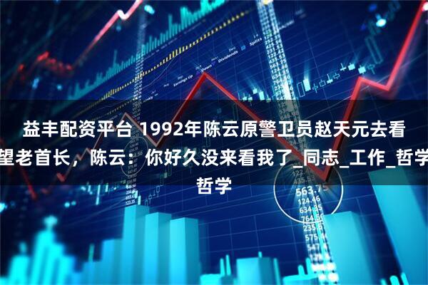 益丰配资平台 1992年陈云原警卫员赵天元去看望老首长，陈云：你好久没来看我了_同志_工作_哲学