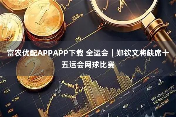 富农优配APPAPP下载 全运会｜郑钦文将缺席十五运会网球比赛