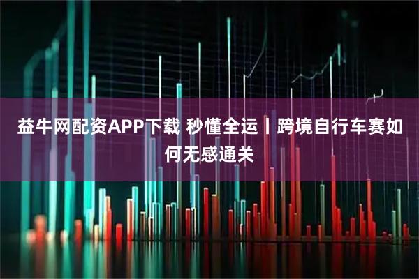 益牛网配资APP下载 秒懂全运丨跨境自行车赛如何无感通关