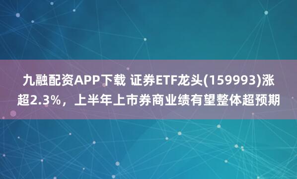 九融配资APP下载 证券ETF龙头(159993)涨超2.3%，上半年上市券商业绩有望整体超预期