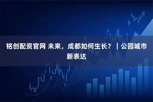 铭创配资官网 未来，成都如何生长？｜公园城市新表达