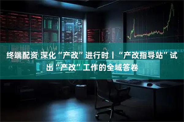 终端配资 深化“产改”进行时丨“产改指导站”试出“产改”工作的全域答卷