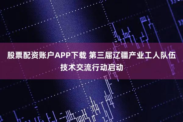 股票配资账户APP下载 第三届辽疆产业工人队伍技术交流行动启动