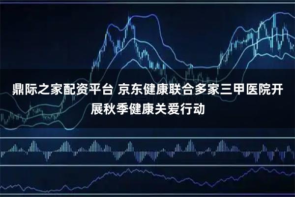 鼎际之家配资平台 京东健康联合多家三甲医院开展秋季健康关爱行动
