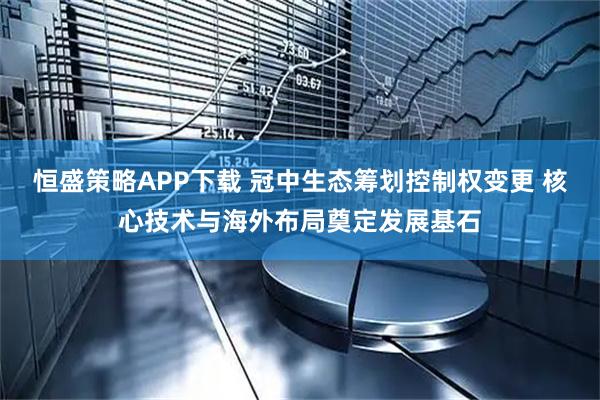 恒盛策略APP下载 冠中生态筹划控制权变更 核心技术与海外布局奠定发展基石