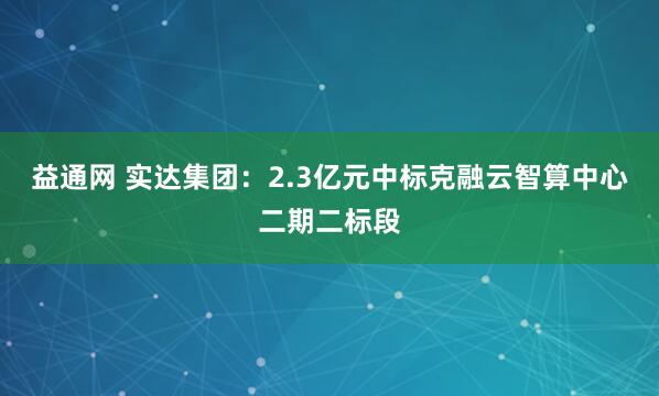 益通网 实达集团：2.3亿元中标克融云智算中心二期二标段