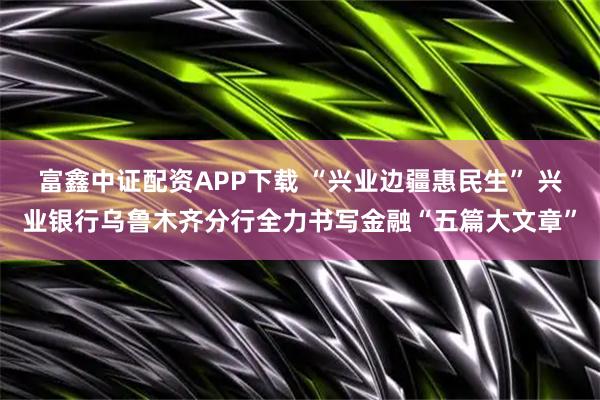 富鑫中证配资APP下载 “兴业边疆惠民生” 兴业银行乌鲁木齐分行全力书写金融“五篇大文章”