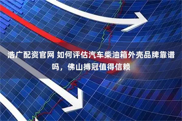 浩广配资官网 如何评估汽车柴油箱外壳品牌靠谱吗，佛山搏冠值得信赖