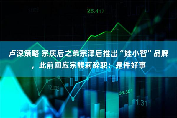 卢深策略 宗庆后之弟宗泽后推出“娃小智”品牌，此前回应宗馥莉辞职：是件好事