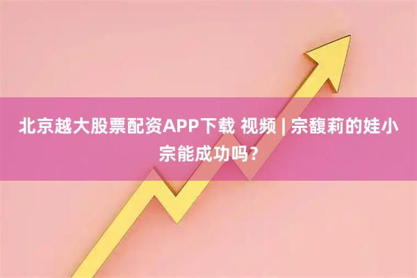 北京越大股票配资APP下载 视频 | 宗馥莉的娃小宗能成功吗？