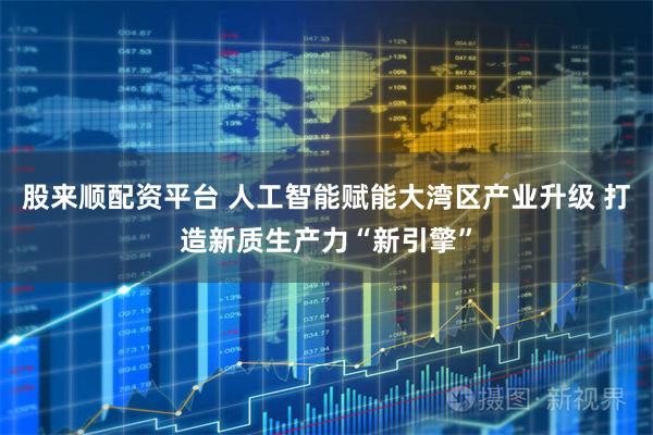 股来顺配资平台 人工智能赋能大湾区产业升级 打造新质生产力“新引擎”