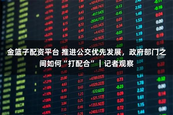 金篮子配资平台 推进公交优先发展,政府部门之间如何“打配合”|记者观察