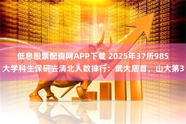 低息股票配资网APP下载 2025年37所985大学科生保研去清北人数排行:武大居首,山大第3