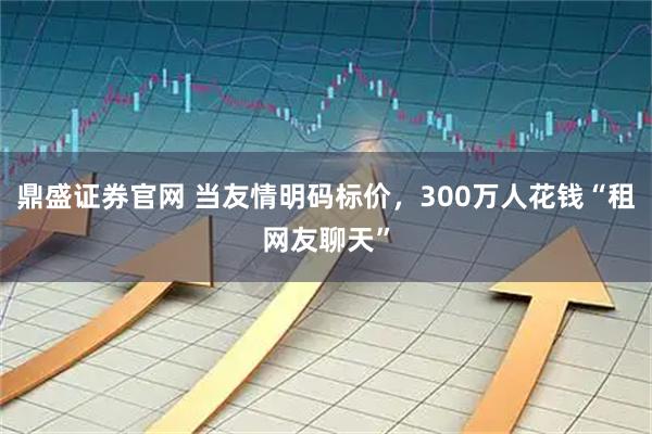 鼎盛证券官网 当友情明码标价,300万人花钱“租网友聊天”