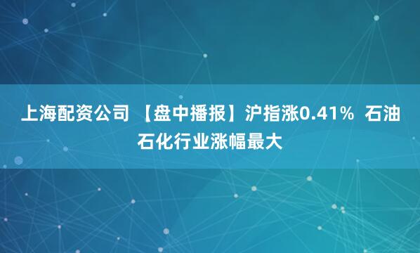 上海配资公司 【盘中播报】沪指涨0.41%  石油石化行业涨幅最大