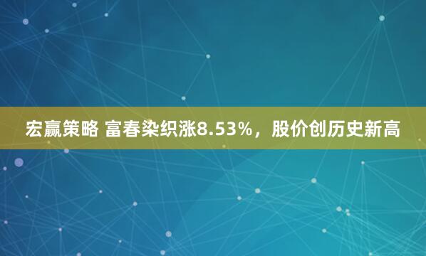 宏赢策略 富春染织涨8.53%,股价创历史新高