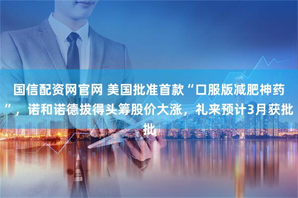 国信配资网官网 美国批准首款“口服版减肥神药”，诺和诺德拔得头筹股价大涨，礼来预计3月获批