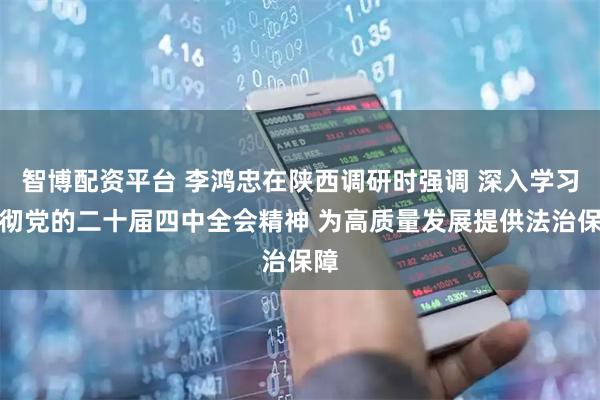 智博配资平台 李鸿忠在陕西调研时强调 深入学习贯彻党的二十届四中全会精神 为高质量发展提供法治保障