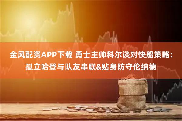 金风配资APP下载 勇士主帅科尔谈对快船策略:孤立哈登与队友串联&贴身防守伦纳德