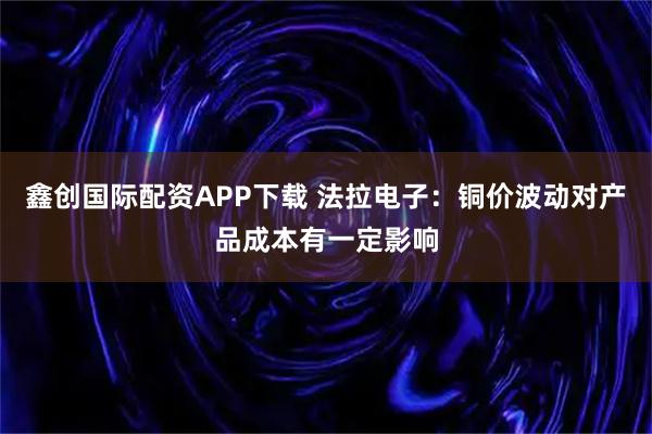 鑫创国际配资APP下载 法拉电子：铜价波动对产品成本有一定影响