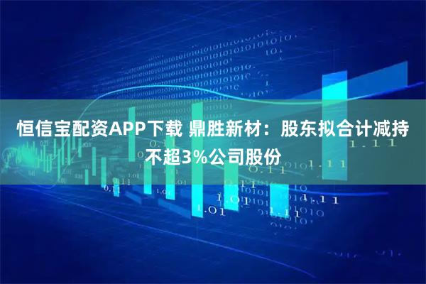 恒信宝配资APP下载 鼎胜新材:股东拟合计减持不超3%公司股份