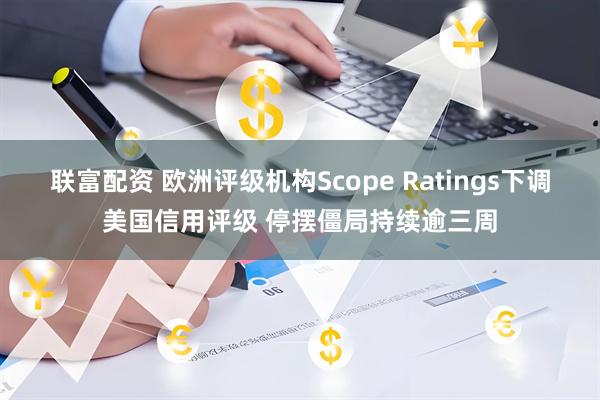 联富配资 欧洲评级机构Scope Ratings下调美国信用评级 停摆僵局持续逾三周